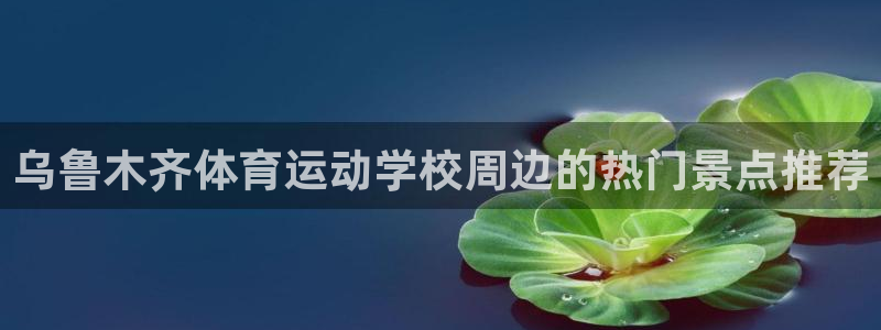 JJB竞技宝官网下载软件：乌鲁木齐体育运动学校周边的热门景点